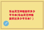 乐山灵芝种植面积多少平方米(乐山灵芝种植面积达多少平方米？)
