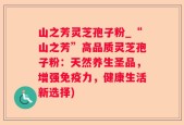 山之芳灵芝孢子粉_“山之芳”高品质灵芝孢子粉：天然养生圣品，增强免疫力，健康生活新选择)