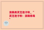 清肠用灵芝孢子粉_“灵芝孢子粉：清肠排毒”
