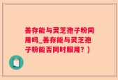 善存能与灵芝孢子粉同用吗_善存能与灵芝孢子粉能否同时服用？)