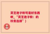 灵芝孢子粉可是好东西啊_“灵芝孢子粉：的珍贵选择”)