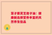 慧孑原灵芝孢子油：健康新选择营养丰富的天然养生佳品