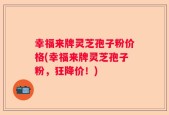幸福来牌灵芝孢子粉价格(幸福来牌灵芝孢子粉，狂降价！)