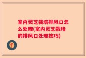 室内灵芝栽培排风口怎么处理(室内灵芝栽培的排风口处理技巧)