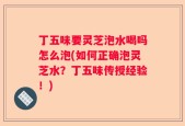 丁五味要灵芝泡水喝吗怎么泡(如何正确泡灵芝水？丁五味传授经验！)