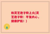 和灵芝孢子粉上火(灵芝孢子粉：平复内心，健康护航！)