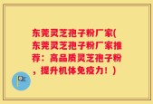 东莞灵芝孢子粉厂家(东莞灵芝孢子粉厂家推荐：高品质灵芝孢子粉，提升机体免疫力！)