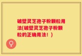 破壁灵芝孢子粉颗粒用法(破壁灵芝孢子粉颗粒的正确用法！)