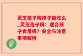 灵芝孢子粉孩子能吃么_灵芝孢子粉：适合孩子食用吗？安全与注意事项解析