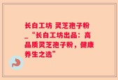 长白工坊 灵芝孢子粉_“长白工坊出品：高品质灵芝孢子粉，健康养生之选”