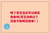 喝了灵芝汤还可以喝花旗参吗(灵芝汤喝过了还能不能喝花旗参？)