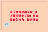 灵芝纯溶壁孢子粉_灵芝纯溶壁孢子粉：高效提升免疫力，促进健康