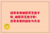 经常食用破壁灵芝孢子粉_破壁灵芝孢子粉：日常食用的益处与方法