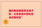 国药集团破壁灵芝孢子粉：让你意想不到的生活改善体验”