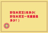 野生木灵芝1克多少(野生木灵芝一克重量是多少？)