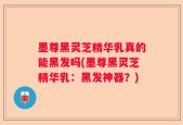 墨尊黑灵芝精华乳真的能黑发吗(墨尊黑灵芝精华乳：黑发神器？)