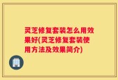 灵芝修复套装怎么用效果好(灵芝修复套装使用方法及效果简介)