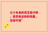 三十年来的灵芝孢子粉，竟然有这样的效果，您想不到”