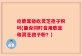 吃鹿茸能吃灵芝孢子粉吗(能否同时食用鹿茸和灵芝孢子粉？)
