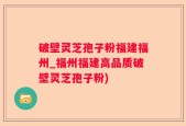 破壁灵芝孢子粉福建福州_福州福建高品质破壁灵芝孢子粉)