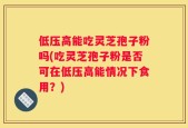 低压高能吃灵芝孢子粉吗(吃灵芝孢子粉是否可在低压高能情况下食用？)