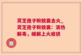 灵芝孢子粉胶囊去火_灵芝孢子粉胶囊：清热解毒，缓解上火症状