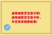 通用破壁灵芝孢子粉(通用破壁灵芝孢子粉，为您带来健康能量)