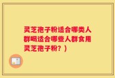灵芝孢子粉适合哪类人群喝适合哪些人群食用灵芝孢子粉？)