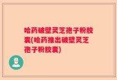 哈药破壁灵芝孢子粉胶囊(哈药推出破壁灵芝孢子粉胶囊)