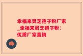 幸福来灵芝孢子粉厂家_幸福来灵芝孢子粉：优质厂家直销