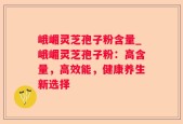 峨嵋灵芝孢子粉含量_峨嵋灵芝孢子粉：高含量，高效能，健康养生新选择