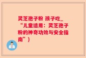 灵芝孢子粉 孩子吃_“儿童适用：灵芝孢子粉的神奇功效与安全指南”)