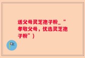 送父母灵芝孢子粉_“孝敬父母，优选灵芝孢子粉”)