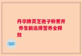 丹华牌灵芝孢子粉煮开 养生新选择营养全释放