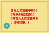 雷允上灵芝孢子粉100克多少钱(出售100克雷允上灵芝孢子粉，价格优惠。)