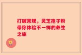 打破常规，灵芝孢子粉带你体验不一样的养生之旅