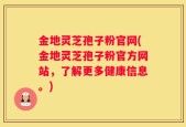 金地灵芝孢子粉官网(金地灵芝孢子粉官方网站，了解更多健康信息。)