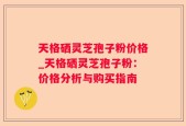 天格硒灵芝孢子粉价格_天格硒灵芝孢子粉：价格分析与购买指南