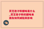 灵芝孢子粉腥味是什么_灵芝孢子粉的腥味来源及如何减轻其影响