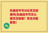 乳腺结节可以吃灵芝胶囊吗(乳腺结节可否口服灵芝胶囊？常见问题解答)