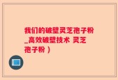 我们的破壁灵芝孢子粉_高效破壁技术 灵芝孢子粉 )