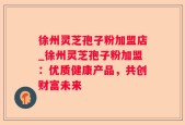 徐州灵芝孢子粉加盟店_徐州灵芝孢子粉加盟：优质健康产品，共创财富未来