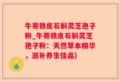 牛蒡铁皮石斛灵芝孢子粉_牛蒡铁皮石斛灵芝孢子粉：天然草本精华，滋补养生佳品)