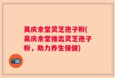 吴庆余堂灵芝孢子粉(吴庆余堂推出灵芝孢子粉，助力养生保健)