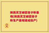 陕西灵芝破壁孢子粉基地(陕西灵芝破壁孢子粉生产基地建成投产)