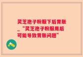 灵芝孢子粉服下后胃胀_“灵芝孢子粉服用后可能导致胃胀问题”