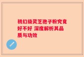 初幻级灵芝孢子粉究竟好不好 深度解析其品质与功效
