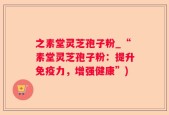 之素堂灵芝孢子粉_“素堂灵芝孢子粉：提升免疫力，增强健康”)