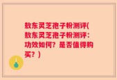 敖东灵芝孢子粉测评(敖东灵芝孢子粉测评：功效如何？是否值得购买？)