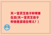 天一堂灵芝孢子粉哪里在卖(天一堂灵芝孢子粉销售渠道在哪儿？)